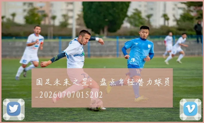 国足未来之星：盘点年轻潜力球员_20260707015202