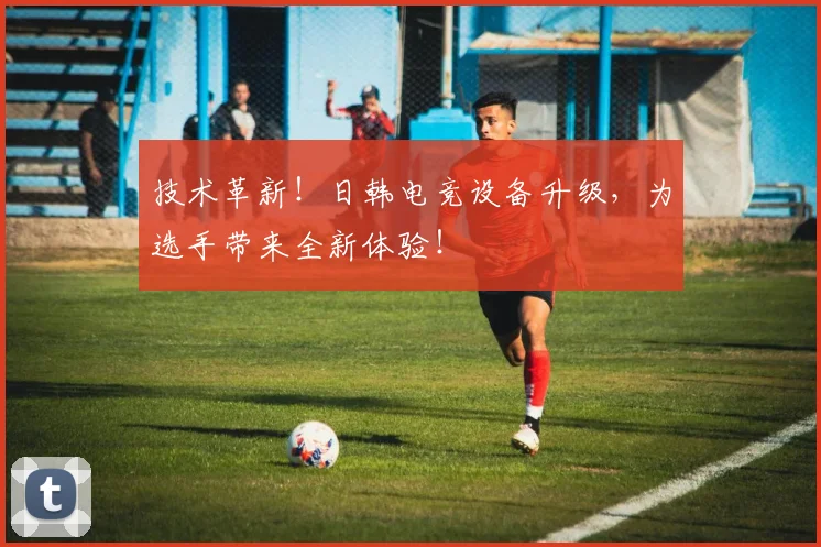 技术革新！日韩电竞设备升级，为选手带来全新体验！