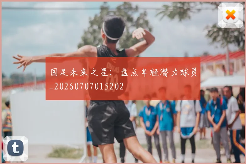 国足未来之星:盘点年轻潜力球员_20260707015202