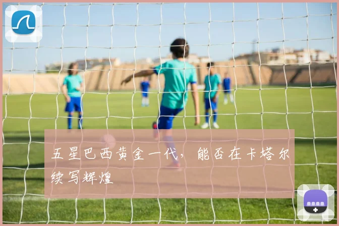 五星巴西黄金一代，能否在卡塔尔续写辉煌