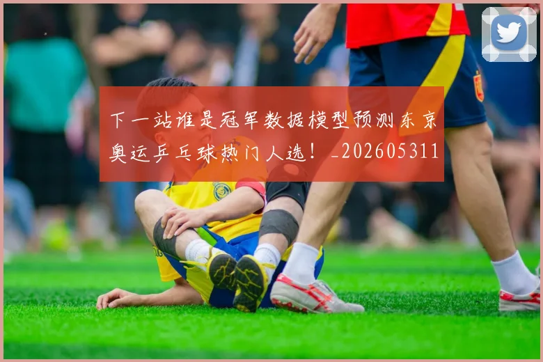 下一站谁是冠军数据模型预测东京奥运乒乓球热门人选!_20260531151130