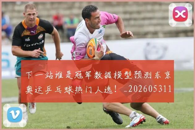 下一站谁是冠军数据模型预测东京奥运乒乓球热门人选！_20260531151130