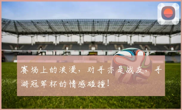 赛场上的浪漫，对手亦是战友，手游冠军杯的情感碰撞！
