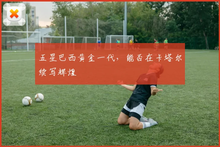 五星巴西黄金一代,能否在卡塔尔续写辉煌