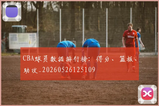 CBA球员数据排行榜：得分、篮板、助攻_20260526125109